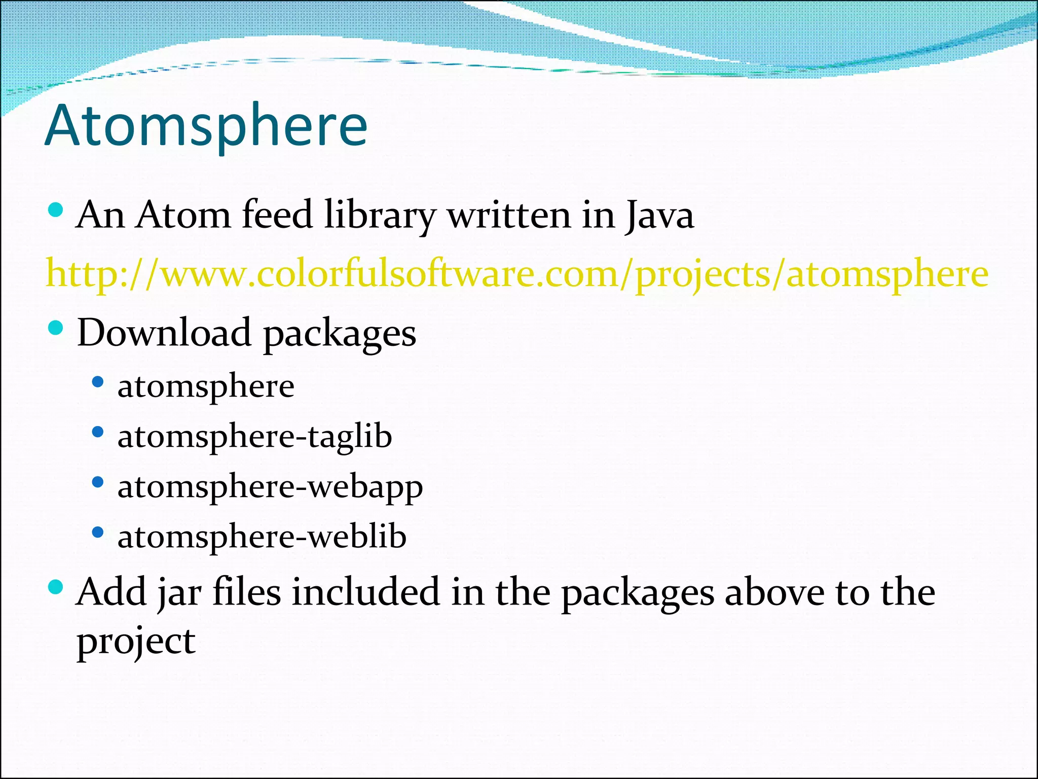 Atomsphere An Atom feed library written in Java http://www.colorfulsoftware.com/projects/atomsphere Download packages atomsphere atomsphere-taglib atomsphere-webapp atomsphere-weblib Add jar files included in the packages above to the project 