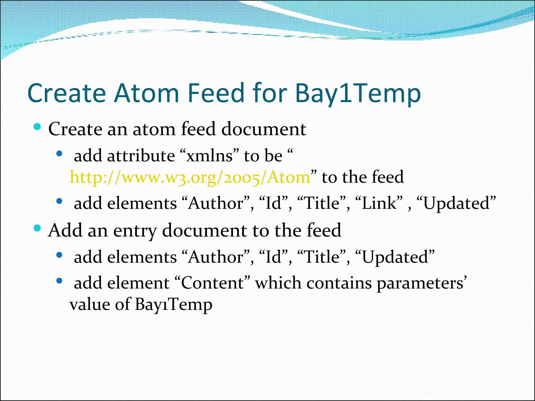 Create Atom Feed for Bay1Temp Create an atom feed document add attribute “xmlns” to be “ http://www.w3.org/2005/Atom ” to the feed add elements “Author”, “Id”, “Title”, “Link” , “Updated” Add an entry document to the feed add elements “Author”, “Id”, “Title”, “Updated” add element “Content” which contains parameters’ value of Bay1Temp 