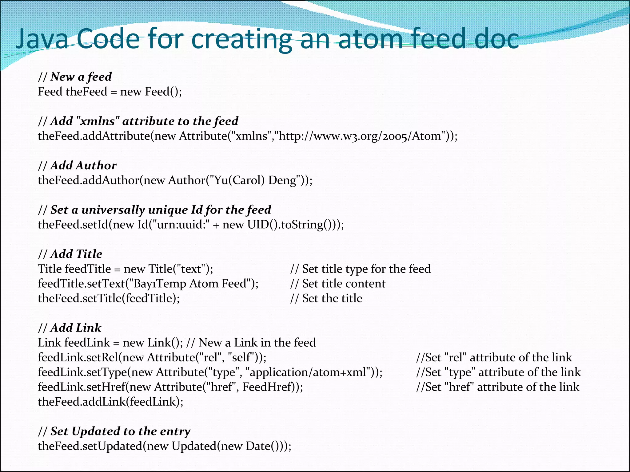 Java Code for creating an atom feed doc // New a feed Feed theFeed = new Feed();  // Add &quot;xmlns&quot; attribute to the feed theFeed.addAttribute(new Attribute(&quot;xmlns&quot;,&quot;http://www.w3.org/2005/Atom&quot;));  // Add Author theFeed.addAuthor(new Author(&quot;Yu(Carol) Deng&quot;));   // Set a universally unique Id for the feed theFeed.setId(new Id(&quot;urn:uuid:&quot; + new UID().toString()));  // Add Title Title feedTitle = new Title(&quot;text&quot;);  // Set title type for the feed feedTitle.setText(&quot;Bay1Temp Atom Feed&quot;);  // Set title content theFeed.setTitle(feedTitle);  // Set the title // Add Link Link feedLink = new Link(); // New a Link in the feed feedLink.setRel(new Attribute(&quot;rel&quot;, &quot;self&quot;)); //Set &quot;rel&quot; attribute of the link  feedLink.setType(new Attribute(&quot;type&quot;, &quot;application/atom+xml&quot;));  //Set &quot;type&quot; attribute of the link feedLink.setHref(new Attribute(&quot;href&quot;, FeedHref)); //Set &quot;href&quot; attribute of the link theFeed.addLink(feedLink); // Set Updated to the entry  the Feed.setUpdated(new Updated(new Date())); 