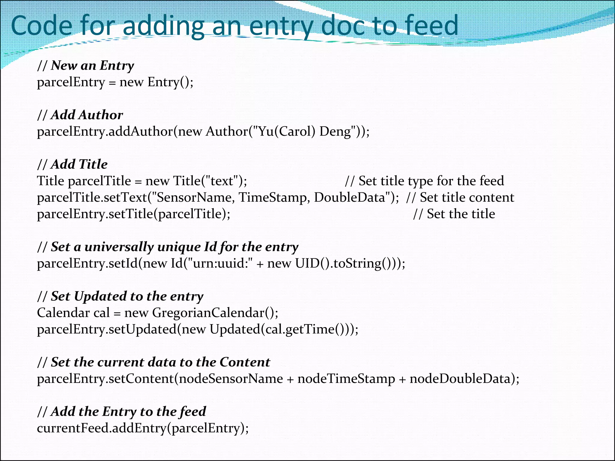 Code for adding an entry doc to feed // New an Entry parcelEntry = new Entry(); // Add Author parcelEntry.addAuthor(new Author(&quot;Yu(Carol) Deng&quot;)); // Add Title Title parcelTitle = new Title(&quot;text&quot;); // Set title type for the feed parcelTitle.setText(&quot;SensorName, TimeStamp, DoubleData&quot;);  // Set title content parcelEntry.setTitle(parcelTitle);   // Set the title // Set a universally unique Id for the entry parcelEntry.setId(new Id(&quot;urn:uuid:&quot; + new UID().toString())); // Set Updated to the entry  Calendar cal = new GregorianCalendar(); parcelEntry.setUpdated(new Updated(cal.getTime())); // Set the current data to the Content parcelEntry.setContent(nodeSensorName  +  nodeTimeStamp  +  nodeDoubleData); // Add the Entry to the feed currentFeed.addEntry(parcelEntry); 