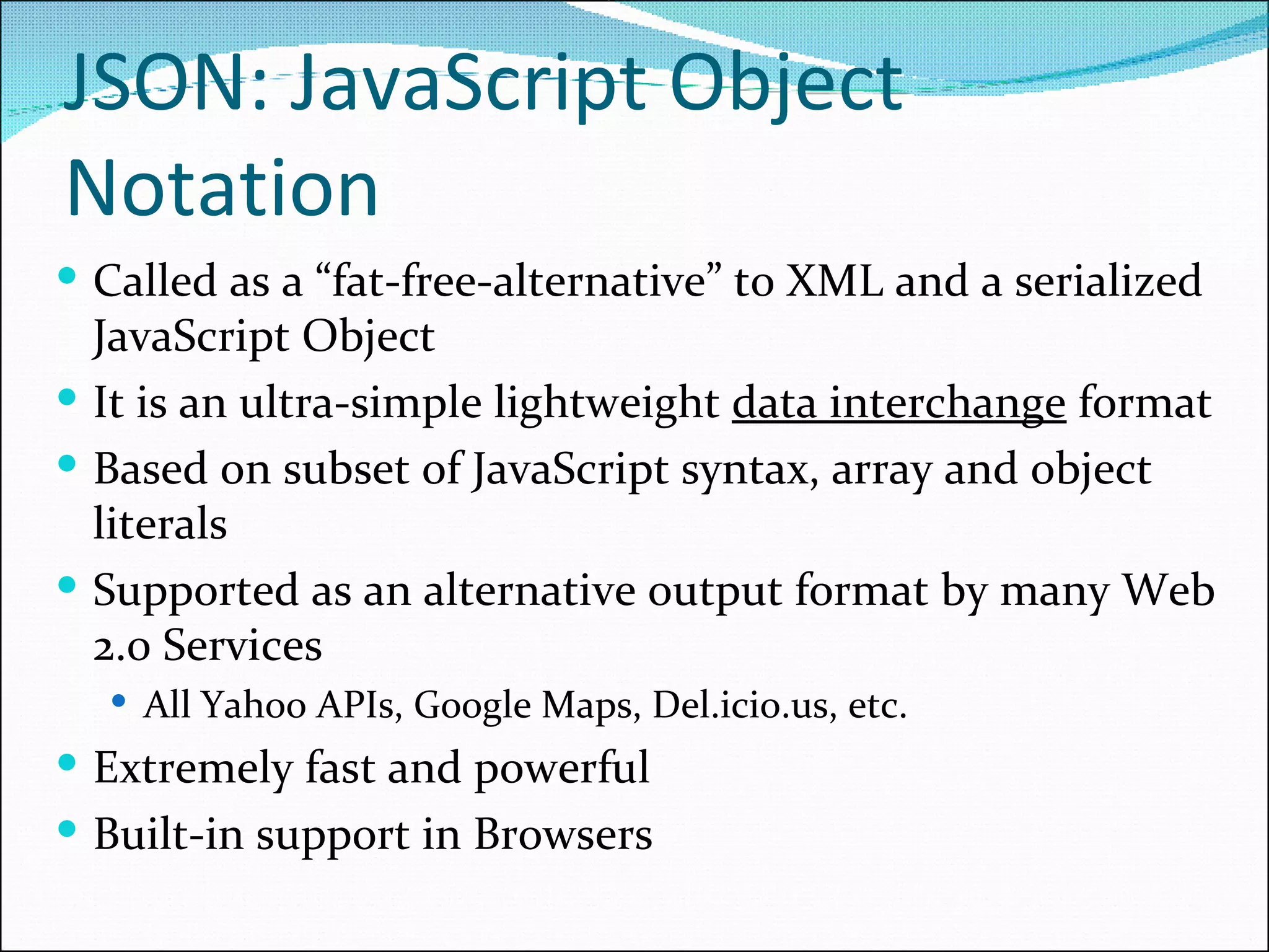 Called as a “fat-free-alternative” to XML and a serialized JavaScript Object It is an ultra-simple lightweight  data interchange  format Based on subset of JavaScript syntax, array and object literals Supported as an alternative output format by many Web 2.0 Services All Yahoo APIs, Google Maps, Del.icio.us, etc. Extremely fast and powerful Built-in support in Browsers JSON: JavaScript Object Notation 