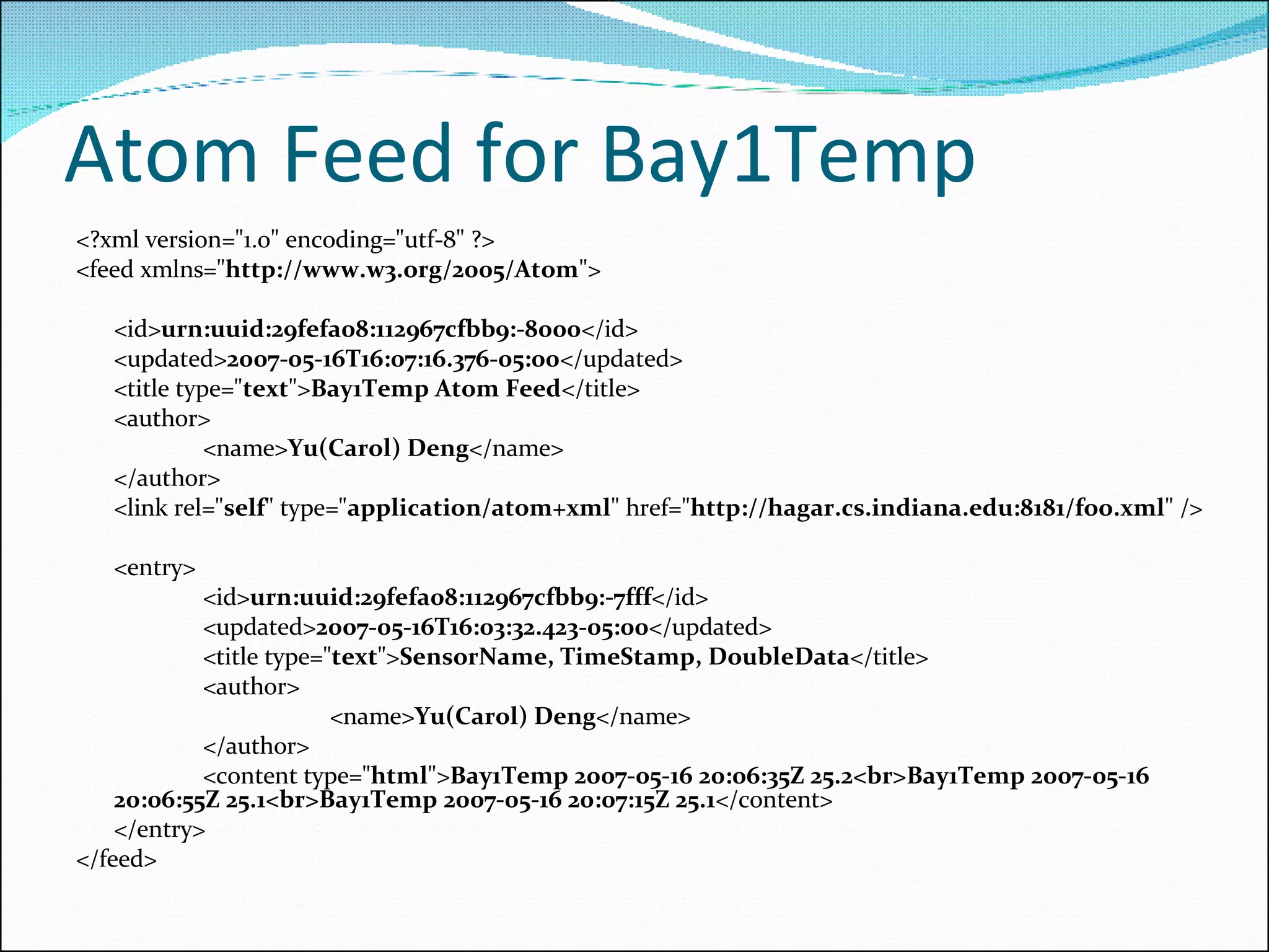 Atom Feed for Bay1Temp <?xml version=&quot;1.0&quot; encoding=&quot;utf-8&quot; ?>  <feed xmlns=&quot; http://www.w3.org/2005/Atom &quot;>     <id> urn:uuid:29fefa08:112967cfbb9:-8000 </id>  <updated> 2007-05-16T16:07:16.376-05:00 </updated>  <title type=&quot; text &quot;> Bay1Temp Atom Feed </title>  <author> <name> Yu(Carol) Deng </name>  </author> <link rel=&quot; self &quot; type=&quot; application/atom+xml &quot; href=&quot; http://hagar.cs.indiana.edu:8181/foo.xml &quot; />  <entry> <id> urn:uuid:29fefa08:112967cfbb9:-7fff </id>  <updated> 2007-05-16T16:03:32.423-05:00 </updated>  <title type=&quot; text &quot;> SensorName, TimeStamp, DoubleData </title>  <author> <name> Yu(Carol) Deng </name>  </author> <content type=&quot; html &quot;> Bay1Temp 2007-05-16 20:06:35Z 25.2<br>Bay1Temp 2007-05-16 20:06:55Z 25.1<br>Bay1Temp 2007-05-16 20:07:15Z 25.1 </content>  </entry> </feed> 