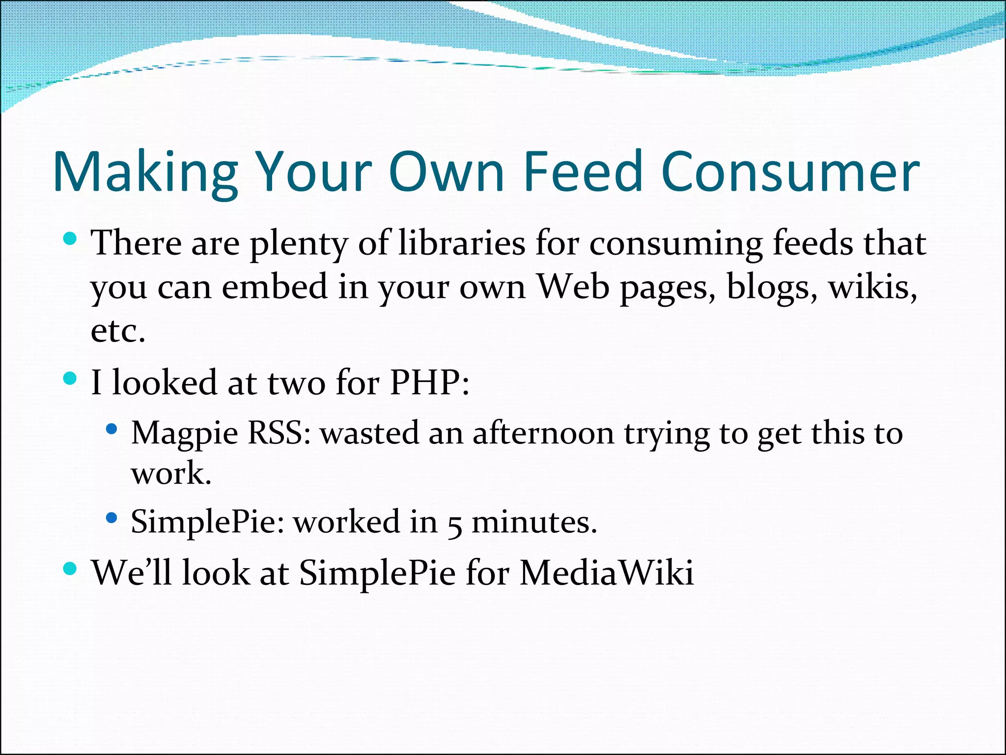 Making Your Own Feed Consumer There are plenty of libraries for consuming feeds that you can embed in your own Web pages, blogs, wikis, etc. I looked at two for PHP: Magpie RSS: wasted an afternoon trying to get this to work. SimplePie: worked in 5 minutes. We’ll look at SimplePie for MediaWiki 