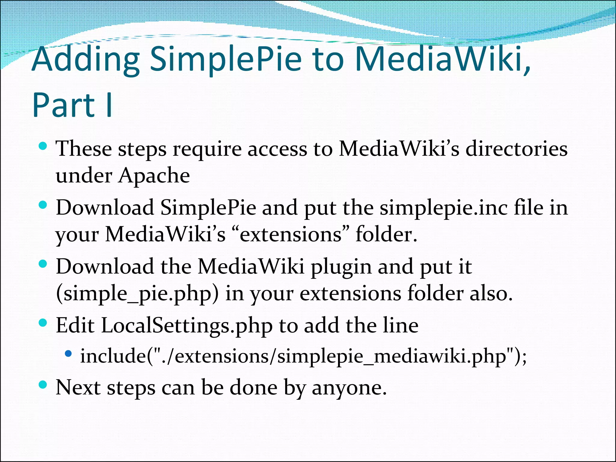 Adding SimplePie to MediaWiki, Part I These steps require access to MediaWiki’s directories under Apache Download SimplePie and put the simplepie.inc file in your MediaWiki’s “extensions” folder. Download the MediaWiki plugin and put it (simple_pie.php) in your extensions folder also. Edit LocalSettings.php to add the line include(&quot;./extensions/simplepie_mediawiki.php&quot;); Next steps can be done by anyone. 