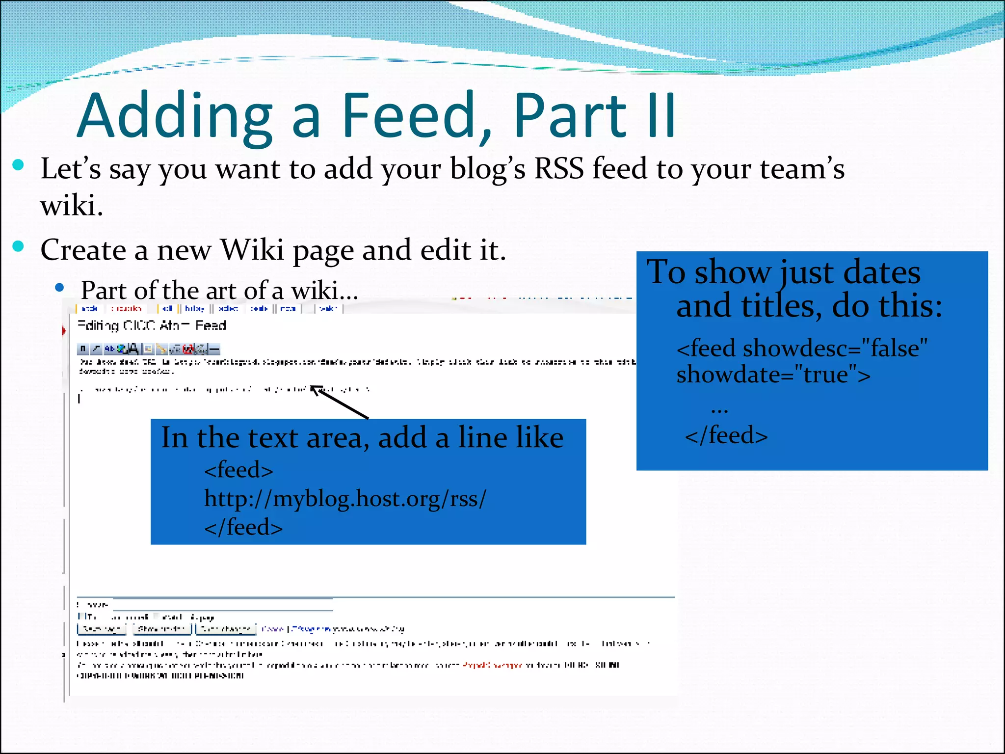Adding a Feed, Part II To show just dates and titles, do this: <feed showdesc=&quot;false&quot;  showdate=&quot;true&quot;> ... </feed> In the text area, add a line like <feed> http://myblog.host.org/rss/ </feed> Let’s say you want to add your blog’s RSS feed to your team’s wiki. Create a new Wiki page and edit it. Part of the art of a wiki... 