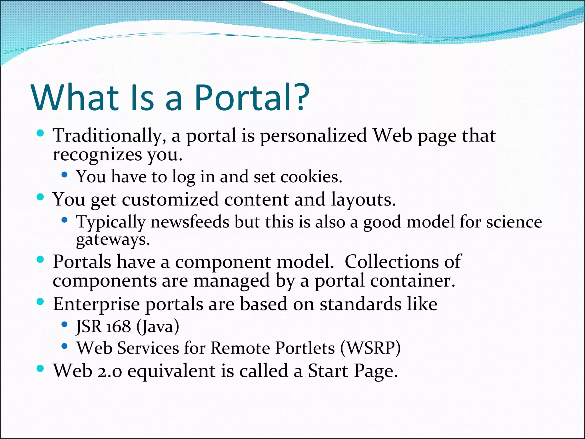 What Is a Portal? Traditionally, a portal is personalized Web page that recognizes you. You have to log in and set cookies. You get customized content and layouts. Typically newsfeeds but this is also a good model for science gateways. Portals have a component model.  Collections of components are managed by a portal container. Enterprise portals are based on standards like  JSR 168 (Java)  Web Services for Remote Portlets (WSRP) Web 2.0 equivalent is called a Start Page. 