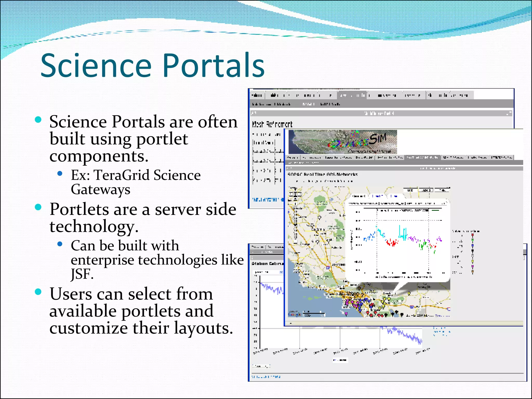 Science Portals  Science Portals are often built using portlet components. Ex: TeraGrid Science Gateways  Portlets are a server side technology. Can be built with enterprise technologies like JSF. Users can select from available portlets and customize their layouts. 