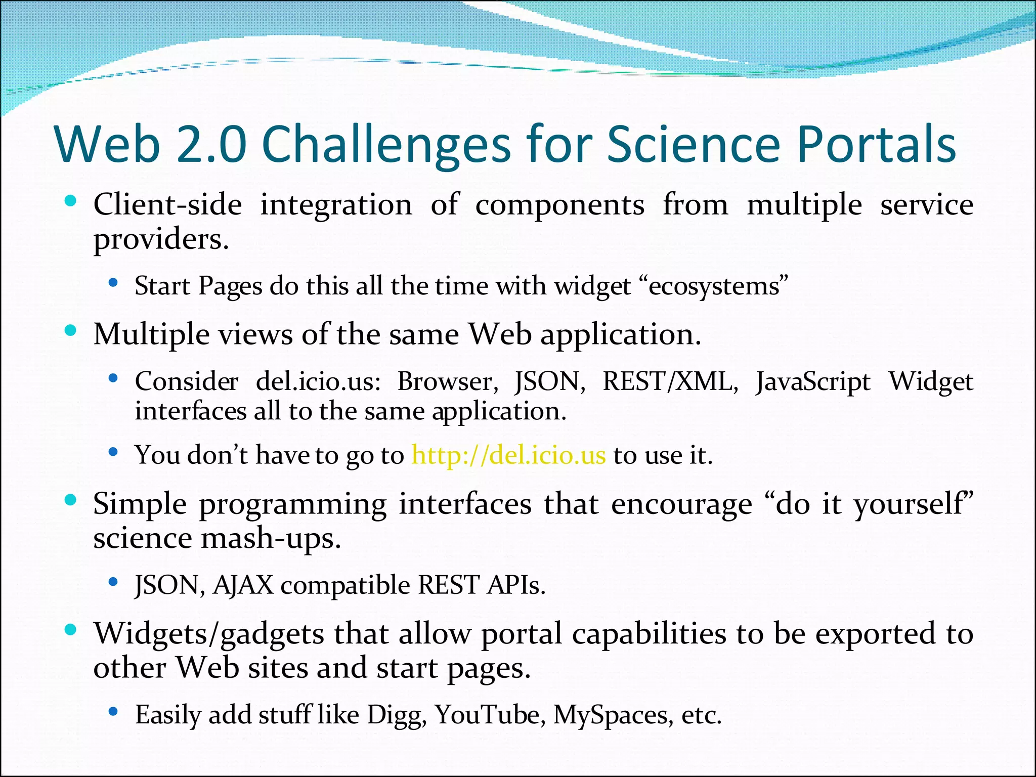 Web 2.0 Challenges for Science Portals Client-side integration of components from multiple service providers. Start Pages do this all the time with widget “ecosystems” Multiple views of the same Web application. Consider del.icio.us: Browser, JSON, REST/XML, JavaScript Widget interfaces all to the same application. You don’t have to go to  http://del. icio .us  to use it.   Simple programming interfaces that encourage “do it yourself” science mash-ups. JSON, AJAX compatible REST APIs. Widgets/gadgets that allow portal capabilities to be exported to other Web sites and start pages. Easily add stuff like Digg, YouTube, MySpaces, etc. 