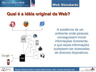 Web Standards Qual é a idéia original da Web? A existência de um ambiente onde pessoas conseguissem trocar informações livremente, e que essas informações pudessem ser acessadas de diversos dispositivos. 