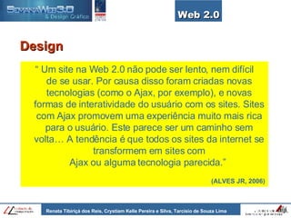 Web 2.0 Design “  Um site na Web 2.0 não pode ser lento, nem difícil de se usar. Por causa disso foram criadas novas tecnologias (como o Ajax, por exemplo), e novas formas de interatividade do usuário com os sites. Sites com Ajax promovem uma experiência muito mais rica para o usuário. Este parece ser um caminho sem volta… A tendência é que todos os sites da internet se transformem em sites com Ajax ou alguma tecnologia parecida.”  (ALVES JR, 2006)   