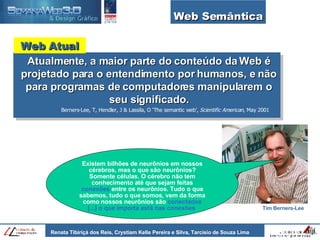 Web Semântica Atualmente, a maior parte do conteúdo da Web é projetado para o entendimento por humanos, e não para programas de computadores manipularem o seu significado. Berners-Lee, T, Hendler, J & Lassila, O ‘The semantic web’,  Scientific American , May 2001 Web Atual Existem bilhões de neurônios em nossos cérebros, mas o que são neurônios? Somente células. O cérebro não tem conhecimento até que sejam feitas  conexões  entre os neurônios. Tudo o que sabemos, tudo o que somos, vem da forma como nossos neurônios são  conectados   [...] o que importa está nas conexões   Tim Berners-Lee 