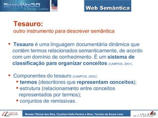 Web Semântica Tesauro  é uma linguagem documentária dinâmica que    contém termos relacionados semanticamente, de acordo    com um domínio de conhecimento. É um  sistema de    classificação para   organizar conceitos   (CAMPOS, 2001). Componentes do tesauro  (CAMPOS, 2002) : termos  (descritores que  representam conceitos ); estrutura (relacionamento entre conceitos    representados por termos); conjuntos de remissivas. Tesauro:   outro instrumento para descrever semântica 