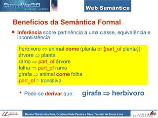 Web Semântica Benefícios da Semântica Formal Inferência   sobre pertinência a uma classe, equivalência e inconsistência   herbívoro    animal   come   (planta   or  ( part_of   planta))   árvore    planta   ramo     part_of   árvore   folha     part_of   ramo   girafa    animal   come   folha   part_of   = transitiva Pode-se   derivar  que:  girafa    herbívoro 