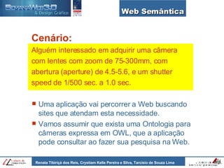 Web Semântica Cenário: Alguém interessado em adquirir uma câmera com lentes com zoom de 75-300mm, com abertura (aperture) de 4.5-5.6, e um shutter speed de 1/500 sec. a 1.0 sec. Uma aplicação vai percorrer a Web buscando sites que atendam esta necessidade. Vamos assumir que exista uma Ontologia para câmeras expressa em OWL, que a aplicação pode consultar ao fazer sua pesquisa na Web. 
