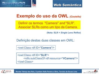 Web Semântica Exemplo do uso da OWL  (Costello) Definir os termos  "Camera" and "SLR".  Associar SLRs como um tipo de Camera. <owl:Class rdf:ID=" Camera "/> <owl:Class rdf:ID=" SLR "> <rdfs:subClassOf rdf:resource="# Camera "/> </owl:Class> Definição destas duas classes em OWL: (Nota: SLR =  Single Lens Reflex ) 