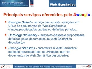 Web Semântica Principais serviços oferecidos pelo Swoogle Search  - serviço que suporta restrições em URLs de documentos de Web Semântica e classes/propriedades usadas ou definidas por elas. Ontology Dictionary  - indexa as classes e propriedades definidas pelos documentos de Web Semântica descobertos. Swoogle Statistics   - caracteriza a Web Semântica baseado nos metadados do Swoogle sobre os documentos de Web Semântica descobertos. 