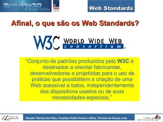 Web Standards “ Conjunto de padrões produzidos pelo  W3C  e destinados a orientar fabricantes, desenvolvedores e projetistas para o uso de práticas que possibilitem a criação de uma Web acessível a todos, independentemente dos dispositivos usados ou de suas necessidades especiais.” Afinal, o que são os Web Standards? 