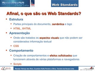 Estrutura Partes principais do documento,  semântica  e  tags  HTML, XHTML Apresentação Onde são tratados os  aspectos visuais  que não podem ser considerados informação textual CSS Comportamento   Criação de comportamentos e  efeitos sofisticados  que funcionem através de várias plataformas e navegadores Scripts Web Standards Afinal, o que são os Web Standards? 