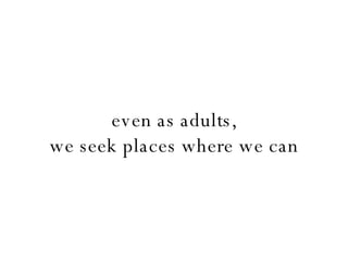 even as adults, we seek places where we can 