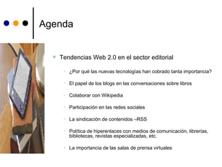 Agenda Tendencias Web 2.0 en el sector editorial ¿Por qué las nuevas tecnologías han cobrado tanta importancia? El papel de los blogs en las conversaciones sobre libros Colaborar con Wikipedia Participación en las redes sociales La sindicación de contenidos –RSS Política de hiperenlaces con medios de comunicación, librerías, bibliotecas, revistas especializadas, etc. La importancia de las salas de prensa virtuales  
