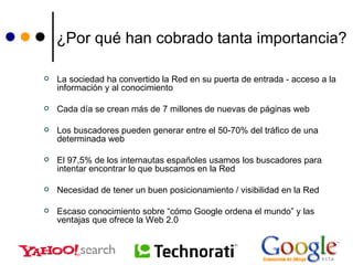 ¿Por qué han cobrado tanta importancia? La sociedad ha convertido la Red en su puerta de entrada - acceso a la información y al conocimiento Cada día se crean más de 7 millones de nuevas de páginas web Los buscadores pueden generar entre el 50-70% del tráfico de una determinada web El 97,5% de los internautas españoles usamos los buscadores para intentar encontrar lo que buscamos en la Red Necesidad de tener un buen posicionamiento / visibilidad en la Red Escaso conocimiento sobre “cómo Google ordena el mundo” y las ventajas que ofrece la Web 2.0 