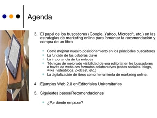 Agenda 3. El papel de los buscadores (Google, Yahoo, Microsoft, etc.) en las estrategias de marketing online para fomentar la recomendación y compra de un libro Cómo mejorar nuestro posicionamiento en los principales buscadores La función de las palabras clave La importancia de los enlaces Técnicas de mejora de visibilidad de una editorial en los buscadores a través de webs con formatos colaborativos (redes sociales, blogs, wikis, videoblogs, podcast, etc.) La digitalización de libros como herramienta de marketing online.  4. Ejemplos Web 2.0 en Editoriales Universitarias 5. Siguientes pasos/Recomendaciones ¿Por dónde empezar? 