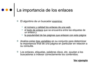 La importancia de los enlaces El algoritmo de un buscador  examina: el número y calidad los enlaces de una web ,  el  texto de enlace  que se encuentra entre las etiquetas de un enlace y  la popularidad de las páginas que enlazan con esta página Analiza estas  tres variables  en su conjunto para determinar la importancia final de una página en particular en relación a su consulta.  Los enlaces, etiquetas, palabras clave, etc. ayudan a los buscadores a indexar correctamente los contenidos. Ver ejemplo 