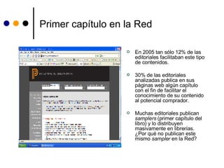 Primer capítulo en la Red En 2005 tan sólo 12% de las editoriales facilitaban este tipo de contenidos.  30% de las editoriales  analizadas publica en sus páginas web algún capítulo con el fin de facilitar el conocimiento de su contenido al potencial comprador. Muchas editoriales publican  samplers  (primer capítulo del libro) y lo distribuyen masivamente en librerías. ¿Por qué no publican este mismo  sampler  en la Red? 