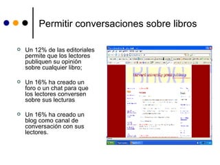 Permitir conversaciones sobre libros Un 12% de las editoriales permite que los lectores publiquen su opinión sobre cualquier libro;  Un 16% ha creado un foro o un chat para que los lectores conversen sobre sus lecturas Un 16% ha creado un blog como canal de conversación con sus lectores.  