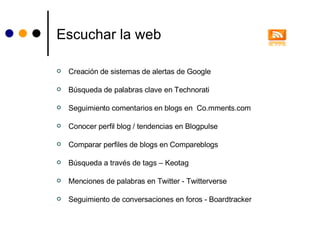 Escuchar la web Creación de sistemas de alertas de Google Búsqueda de palabras clave en Technorati Seguimiento comentarios en blogs en  Co.mments.com Conocer perfil blog / tendencias en Blogpulse Comparar perfiles de blogs en Compareblogs Búsqueda a través de tags – Keotag Menciones de palabras en Twitter - Twitterverse Seguimiento de conversaciones en foros - Boardtracker 