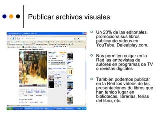 Publicar archivos visuales Un 20% de las editoriales promociona sus libros publicando vídeos en YouTube, Dalealplay.com,  Nos permiten colgar en la Red las entrevistas de autores en programas de TV o revistas digitales También podemos publicar en la Red los vídeos de las  presentaciones de libros que han tenido lugar en bibliotecas, librerías, ferias del libro, etc.   