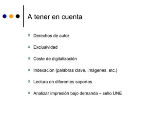 A tener en cuenta Derechos de autor Exclusividad Coste de digitalización  Indexación (palabras clave, imágenes, etc.) Lectura en diferentes soportes Analizar impresión bajo demanda – sello UNE 