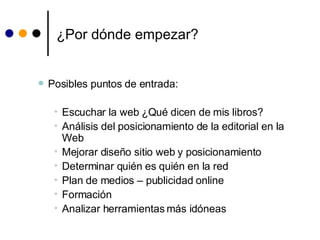 ¿Por dónde empezar? Posibles puntos de entrada: Escuchar la web  ¿Qué dicen de mis libros? Análisis del posicionamiento de la editorial en la Web Mejorar diseño sitio web y posicionamiento Determinar quién es quién en la red Plan de medios – publicidad online Formación  Analizar herramientas más idóneas 
