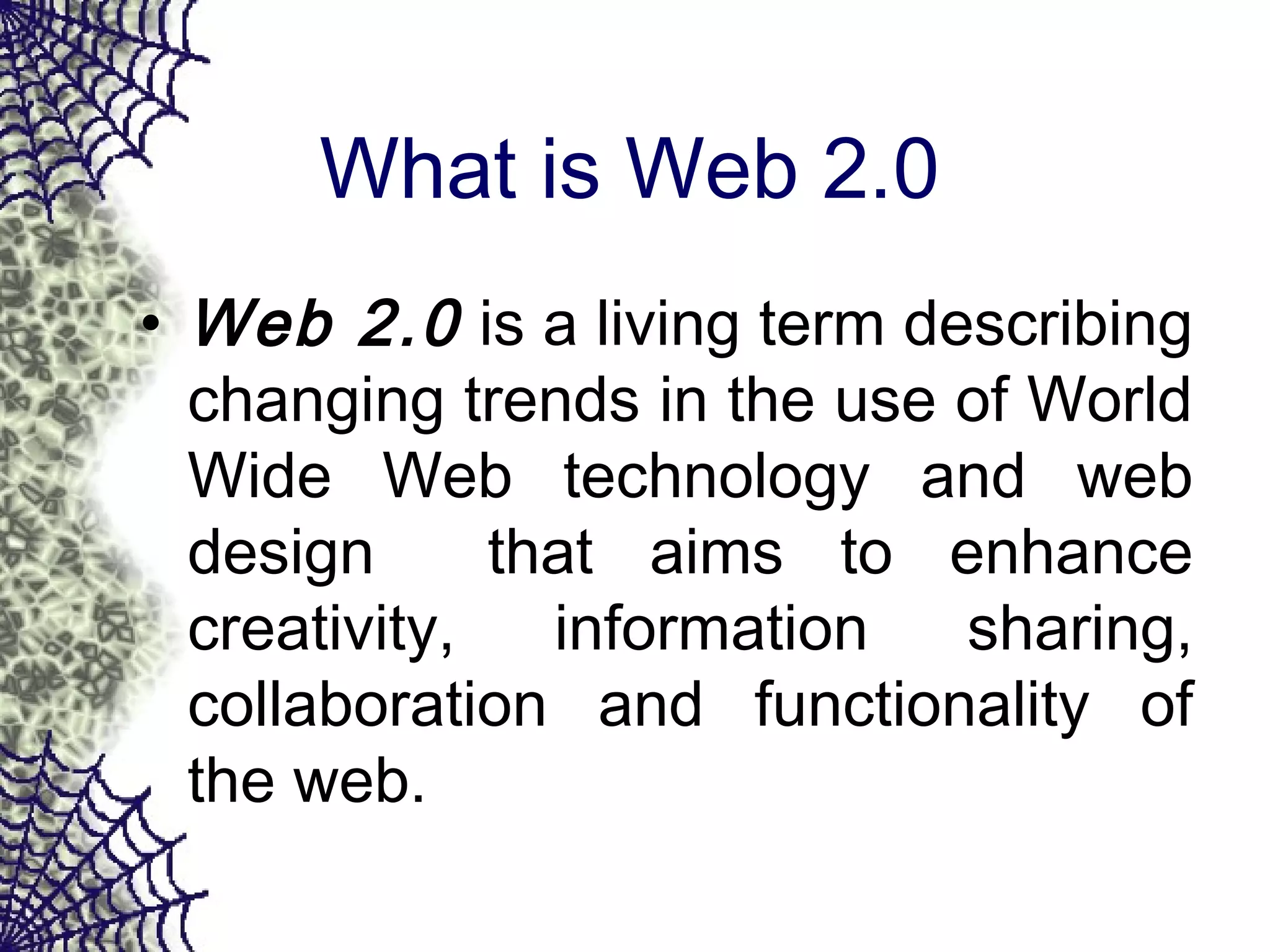 What is Web 2.0
• Web 2.0 is a living term describing
changing trends in the use of World
Wide Web technology and web
design that aims to enhance
creativity, information sharing,
collaboration and functionality of
the web.