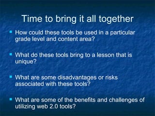Time to bring it all together
 How could these tools be used in a particular
grade level and content area?
 What do these tools bring to a lesson that is
unique?
 What are some disadvantages or risks
associated with these tools?
 What are some of the benefits and challenges of
utilizing web 2.0 tools?
 