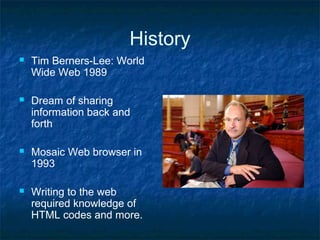 History
 Tim Berners-Lee: World
Wide Web 1989
 Dream of sharing
information back and
forth
 Mosaic Web browser in
1993
 Writing to the web
required knowledge of
HTML codes and more.
 