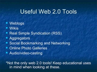 Useful Web 2.0 Tools
 Weblogs
 Wikis
 Real Simple Syndication (RSS)
 Aggregators
 Social Bookmarking and Networking
 Online Photo Galleries
 Audio/video-casting
*Not the only web 2.0 tools! Keep educational uses
in mind when looking at these.
 