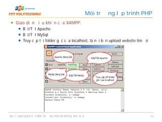 Giao diện điều khiển của XAMPP:
Bật/Tắt Apache
Bật/Tắt MySql
Truy cập tới folder gốc của localhost, là nơi bạn upload website lên đó
Môi trường lập trình PHP
Bài 1: LÀM QUEN VỚI MÔI TRƯỜNG PHP VÀ MYSQL (PHẦN 1) 13
 