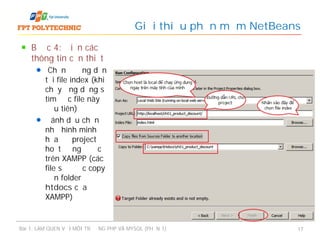 Bước 4: Điền các
thông tin cần thiết
Chọn đường dẫn
tới file index (khi
chạy ứng dụng sẽ
tìm đọc file này
đầu tiên)
Đánh dấu chọn
như hình minh
họa để project
hoạt động được
trên XAMPP (các
file sẽ được copy
đến folder
htdocs của
XAMPP)
Giới thiệu phần mềm NetBeans
Bài 1: LÀM QUEN VỚI MÔI TRƯỜNG PHP VÀ MYSQL (PHẦN 1) 17
 