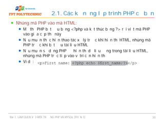 Nhúng mã PHP vào mã HTML:
Mở thẻ PHP bắt đầu bằng <?php và kết thúc bằng ?> rồi viết mã PHP
vào giữa cặp thẻ này
Nếu muốn thực hiện thao tác xử lý trước khi hiển thị HTML, nhúng mã
PHP trước khi bắt đầu tài liệu HTML
Nếu muốn sử dụng PHP để hiển thị dữ liệu động trong tài liệu HTML,
nhúng mã PHP trực tiếp vào vị trí cần hiển thị
Ví dụ:
2.1. Các kỹ năng lập trình PHP cơ bản
Bài 1: LÀM QUEN VỚI MÔI TRƯỜNG PHP VÀ MYSQL (PHẦN 1) 20
 