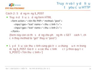 Cách 2: Sử dụng mảng $_POST
Truyền dữ liệu: sử dụng form HTML
<form action=“<tên file PHP>“ method="post">
<input type="text“ name=“<thuộc tính 1>">
<input type="text“ name=“<thuộc tính 2>">
</form>
(form này còn có thể sử dụng cho phương thức GET ở cách 1, chỉ
cần thay method là “get” thay vì “post”)
Lấy dữ liệu: các thuộc tính cùng giá trị của chúng đều nằm trong
mảng $_POST. Giá trị của các thuộc tính được lấy theo quy tắc
$_POST[‘<Tên thuộc tính>’]
Truyền và lấy dữ liệu
từ yêu cầu HTTP
Bài 1: LÀM QUEN VỚI MÔI TRƯỜNG PHP VÀ MYSQL (PHẦN 1) 24
 