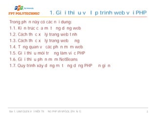 Trong phần này có các nội dung:
1.1. Kiến trúc của một ứng dụng web
1.2. Cách thức xử lý trang web tĩnh
1.3. Cách thức xử lý trang web động
1.4. Tổng quan về các phần mềm web
1.5. Giới thiệu môi trường làm việc PHP
1.6. Giới thiệu phần mềm NetBeans
1.7. Quy trình xây dựng một ứng dụng PHP đơn giản
1. Giới thiệu về lập trình web với PHP
Bài 1: LÀM QUEN VỚI MÔI TRƯỜNG PHP VÀ MYSQL (PHẦN 1) 3
 