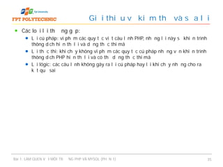 Các loại lỗi thường gặp:
Lỗi cú pháp: vi phạm các quy tắc viết câu lệnh PHP, những lỗi này sẽ khiến trình
thông dịch hiển thị lỗi và dừng thực thi mã
Lỗi thực thi: khi chạy không vi phạm các quy tắc cú pháp nhưng vẫn khiến trình
thông dịch PHP hiển thị lỗi và có thể dừng thực thi mã
Lỗi lôgíc: các câu lệnh không gây ra lỗi cú pháp hay lỗi khi chạy nhưng cho ra
kết quả sai
Giới thiệu về kiểm thử và sửa lỗi
Bài 1: LÀM QUEN VỚI MÔI TRƯỜNG PHP VÀ MYSQL (PHẦN 1) 35
 