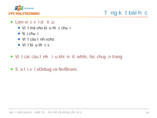 Làm việc với dữ liệu:
Viết mã cho biểu thức chuỗi
Nối chuỗi
Viết câu lệnh echo
Viết biểu thức số
Viết các câu lệnh điều khiển: if, while, for, chuyển trang
Sửa lỗi với xDebug và NetBeans
Tổng kết bài học
Bài 1: LÀM QUEN VỚI MÔI TRƯỜNG PHP VÀ MYSQL (PHẦN 1) 40
 
