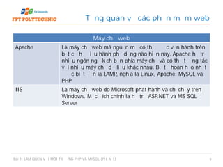 Tổng quan về các phần mềm web
Bài 1: LÀM QUEN VỚI MÔI TRƯỜNG PHP VÀ MYSQL (PHẦN 1) 9
Máy chủ web
Apache Là máy chủ web mã nguồn mở có thể được vận hành trên
bất cứ hệ điều hành phổ dụng nào hiện nay. Apache hỗ trợ
nhiều ngôn ngữ kịch bản phía máy chủ và có thể tương tác
với nhiều máy chủ dữ liệu khác nhau. Bộ tứ hoàn hảo nhất
được biết đến là LAMP, nghĩa là Linux, Apache, MySQL và
PHP
IIS Là máy chủ web do Microsoft phát hành và chỉ chạy trên
Windows. Mục đích chính là hỗ trợ ASP.NET và MS SQL
Server
 