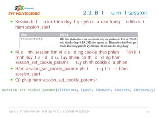 Session bắt đầu khi trình duyệt gửi yêu cầu xem trang đầu tiên với
hàm session_start
Mặc định, session làm việc sử dụng cookie theo phiên để liên kết
trình duyệt với dữ liệu. Tuy nhiên, có thể sử dụng hàm
session_set_cookie_params để tùy chỉnh cookie của phiên
Hàm session_set_cookie_params phải được gọi trước hàm
session_start
Cú pháp hàm session_set_cookie_params:
2.3. Bắt đầu một session
Bài 6: LẬP TRÌNH PHP (PHẦN 4) LÀM VIỆC VỚI COOKIE VÀ SESSION 15
 