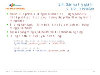 Khi khởi tạo phiên, sử dụng biến toàn cục tự động $_SESSION để
thiết lập và lấy dữ liệu của người dùng cho phiên. Biến này là một
mảng liên kết
Sử dụng hàm isset để kiểm tra sự tồn tại của một phần tử trong
mảng $_SESSION
Xóa nội dung mảng $_SESSION: thiết lập thành mảng rỗng
Hướng dẫn thiết lập và lấy biến vô hướng:
2.4. Gán và lấy giá trị
của biến session
Bài 6: LẬP TRÌNH PHP (PHẦN 4) LÀM VIỆC VỚI COOKIE VÀ SESSION 17
 