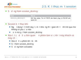 Sử dụng hàm session_destroy:
Session kết thúc khi:
Người dùng tắt trình duyệt, một khoảng thời gian nhất định trôi qua mà
không có yêu cầu nào
Đoạn mã gọi hàm session_destroy
Xóa tất cả dữ liệu liên quan đến phiên làm việc khỏi máy khách và
máy chủ:
Xóa dữ liệu phiên khỏi bộ nhớ
Gọi hàm session_destroy
Sử dụng hàm setcookie
2.5. Kết thúc một session
Bài 6: LẬP TRÌNH PHP (PHẦN 4) LÀM VIỆC VỚI COOKIE VÀ SESSION 19
 