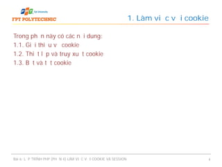 Trong phần này có các nội dung:
1.1. Giới thiệu về cookie
1.2. Thiết lập và truy xuất cookie
1.3. Bật và tắt cookie
1. Làm việc với cookie
Bài 6: LẬP TRÌNH PHP (PHẦN 4) LÀM VIỆC VỚI COOKIE VÀ SESSION 4
 