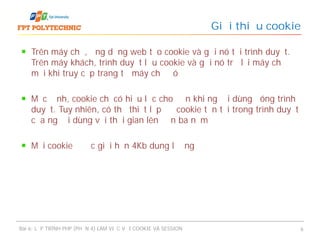 Trên máy chủ, ứng dụng web tạo cookie và gửi nó tới trình duyệt.
Trên máy khách, trình duyệt lưu cookie và gửi nó trở lại máy chủ
mỗi khi truy cập trang từ máy chủ đó
Mặc định, cookie chỉ có hiệu lực cho đến khi người dùng đóng trình
duyệt. Tuy nhiên, có thể thiết lập để cookie tồn tại trong trình duyệt
của người dùng với thời gian lên đến ba năm
Mỗi cookie được giới hạn 4Kb dung lượng
Giới thiệu cookie
Bài 6: LẬP TRÌNH PHP (PHẦN 4) LÀM VIỆC VỚI COOKIE VÀ SESSION 6
 